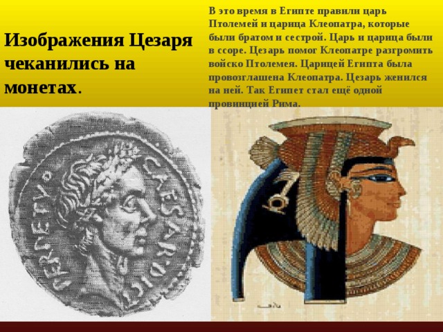 В это время в Египте правили царь Птолемей и царица Клеопатра, которые были братом и сестрой. Царь и царица были в ссоре. Цезарь помог Клеопатре разгромить войско Птолемея. Царицей Египта была провозглашена Клеопатра. Цезарь женился на ней. Так Египет стал ещё одной провинцией Рима. Изображения Цезаря чеканились на монетах . 