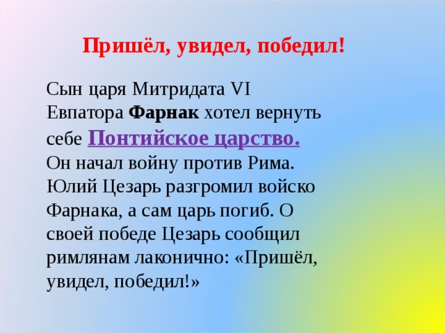 Пришёл, увидел, победил! Сын царя Митридата VI Евпатора Фарнак хотел вернуть себе Понтийское царство. Он начал войну против Рима. Юлий Цезарь разгромил войско Фарнака, а сам царь погиб. О своей победе Цезарь сообщил римлянам лаконично: «Пришёл, увидел, победил!» 
