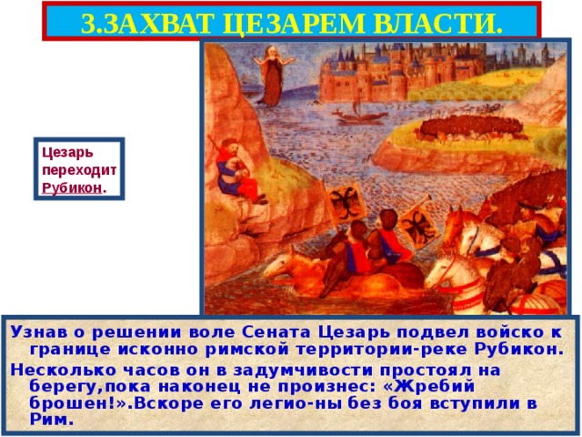 3.ЗАХВАТ ЦЕЗАРЕМ ВЛАСТИ. Цезарь переходит Рубикон . Узнав о решении воле Сената Цезарь подвел войско к границе исконно римской территории-реке Рубикон. Несколько часов он в задумчивости простоял на берегу,пока наконец не произнес: «Жребий брошен!».Вскоре его легио - ны без боя вступили в Рим. 
