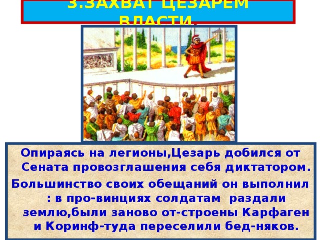 3.ЗАХВАТ ЦЕЗАРЕМ ВЛАСТИ . Опираясь на легионы,Цезарь добился от Сената провозглашения себя диктатором. Большинство своих обещаний он выполнил : в про-винциях солдатам раздали землю,были заново от-строены Карфаген и Коринф-туда переселили бед-няков. 