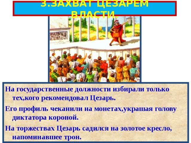 3.ЗАХВАТ ЦЕЗАРЕМ ВЛАСТИ. На государственные должности избирали только тех,кого рекомендовал Цезарь. Его профиль чеканили на монетах,украшая голову диктатора короной. На торжествах Цезарь садился на золотое кресло, напоминавшее трон. 