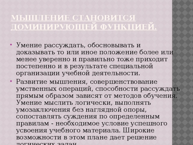 мышление становится доминирующей функцией. Умение рассуждать, обосновывать и доказывать то или иное положение более или менее уверенно и правильно тоже приходит постепенно и в результате специальной организации учебной деятельности. Развитие мышления, совершенствование умственных операций, способности рассуждать прямым образом зависят от методов обучения. Умение мыслить логически, выполнять умозаключения без наглядной опоры, сопоставлять суждения по определенным правилам - необходимое условие успешного усвоения учебного материала. Широкие возможности в этом плане дает решение логических задач. 