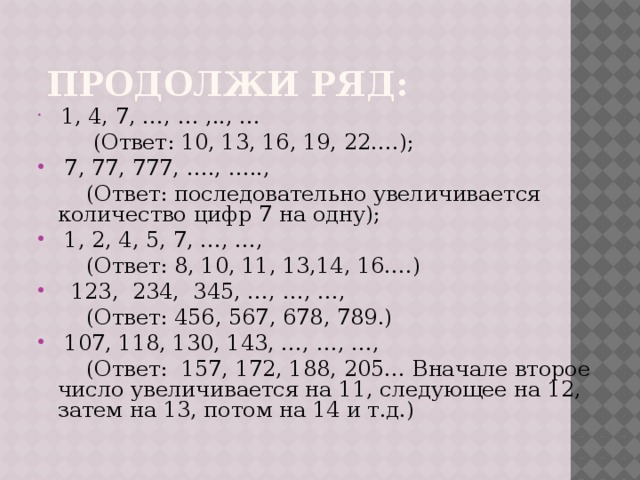  Продолжи ряд:  1, 4, 7, …, … ,.., …  (Ответ: 10, 13, 16, 19, 22….);  7, 77, 777, …., …..,  (Ответ: последовательно увеличивается количество цифр 7 на одну);  1, 2, 4, 5, 7, …, …,  (Ответ: 8, 10, 11, 13,14, 16….)  123, 234, 345, …, …, …,  (Ответ: 456, 567, 678, 789.)  107, 118, 130, 143, …, …, …,  (Ответ: 157, 172, 188, 205… Вначале второе число увеличивается на 11, следующее на 12, затем на 13, потом на 14 и т.д.) 