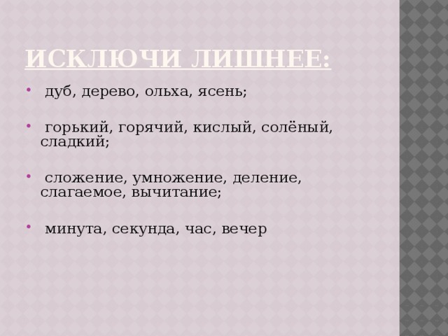 Исключи лишнее:   дуб, дерево, ольха, ясень;  горький, горячий, кислый, солёный, сладкий;  сложение, умножение, деление, слагаемое, вычитание;  минута, секунда, час, вечер 