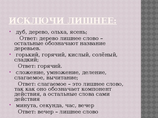 Исключи лишнее:   дуб, дерево, ольха, ясень;  Ответ: дерево лишнее слово – остальные обозначают название деревьев.  горький, горячий, кислый, солёный, сладкий;  Ответ: горячий.  сложение, умножение, деление, слагаемое, вычитание;  Ответ: слагаемое – это лишнее слово, так как оно обозначает компонент действия, а остальные слова сами действия  минута, секунда, час, вечер  Ответ: вечер – лишнее слово 