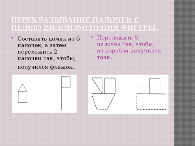 перекладывание палочек с целью видоизменения фигуры. Составить домик из 6 палочек, а затем переложить 2 палочки так, чтобы, получился флажок.  Переложить 6 палочек так, чтобы, из корабля получился танк.    