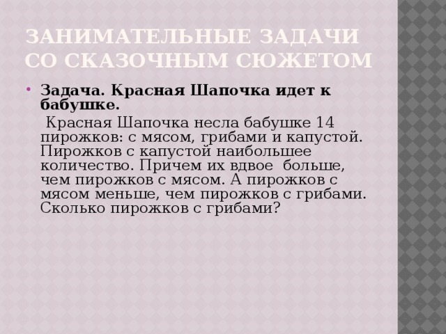 Занимательные задачи со сказочным сюжетом Задача. Красная Шапочка идет к бабушке.  Красная Шапочка несла бабушке 14 пирожков: с мясом, грибами и капустой. Пирожков с капустой наибольшее количество. Причем их вдвое больше, чем пирожков с мясом. А пирожков с мясом меньше, чем пирожков с грибами. Сколько пирожков с грибами? 