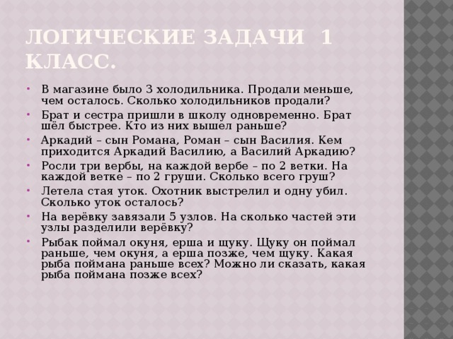 Логические задачи 1 класс. В магазине было 3 холодильника. Продали меньше, чем осталось. Сколько холодильников продали? Брат и сестра пришли в школу одновременно. Брат шёл быстрее. Кто из них вышел раньше? Аркадий – сын Романа, Роман – сын Василия. Кем приходится Аркадий Василию, а Василий Аркадию? Росли три вербы, на каждой вербе – по 2 ветки. На каждой ветке – по 2 груши. Сколько всего груш? Летела стая уток. Охотник выстрелил и одну убил. Сколько уток осталось? На верёвку завязали 5 узлов. На сколько частей эти узлы разделили верёвку? Рыбак поймал окуня, ерша и щуку. Щуку он поймал раньше, чем окуня, а ерша позже, чем щуку. Какая рыба поймана раньше всех? Можно ли сказать, какая рыба поймана позже всех? 