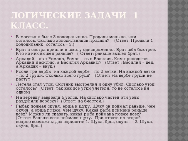 Логические задачи 1 класс. В магазине было 3 холодильника. Продали меньше, чем осталось. Сколько холодильников продали? (Ответ: Продали 1 холодильник, осталось – 2.) Брат и сестра пришли в школу одновременно. Брат шёл быстрее. Кто из них вышел раньше? ( Ответ: раньше вышел брат.) Аркадий – сын Романа, Роман – сын Василия. Кем приходится Аркадий Василию, а Василий Аркадию? (Ответ : Василий – дед, а Аркадий – внук.) Росли три вербы, на каждой вербе – по 2 ветки. На каждой ветке – по 2 груши. Сколько всего груш? (Ответ: На вербе груши не растут ) Летела стая уток. Охотник выстрелил и одну убил. Сколько уток осталось? (Ответ: так как все утки улетели, то не осталось ни одной) На верёвку завязали 5 узлов. На сколько частей эти узлы разделили верёвку? (Ответ: на 6частей.) Рыбак поймал окуня, ерша и щуку. Щуку он поймал раньше, чем окуня, а ерша позже, чем щуку. Какая рыба поймана раньше всех? Можно ли сказать, какая рыба поймана позже всех? (Ответ: Раньше всех поймали щуку. При ответе на второй вопрос возможны два варианта: 1. Щука, ёрш, окунь. 2. Щука, окунь, ёрш.) 