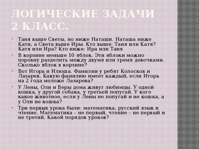 Логические задачи 2 класс. Таня выше Светы, но ниже Наташи. Наташа ниже Кати, а Света выше Иры. Кто выше: Таня или Катя? Катя или Ира? Кто ниже: Ира или Таня В корзине меньше 10 яблок. Эти яблоки можно поровну разделить между двумя или тремя девочками. Сколько яблок в корзине? Вот Игорь и Илюша. Фамилии у ребят Колосков и Лазарев. Какую фамилию имеет каждый, если Игорь на 2 года моложе Лазарева? У Лены, Оли и Веры дома живут любимцы. У одной кошка, у другой собака, у третьей попугай. У кого какое животное, если у Лены не попугай и не кошка, а у Оли не кошка? Три первых урока были: математика, русский язык и чтение. Математика – не первый, чтение – не первый и не третий. Какой порядок уроков? 