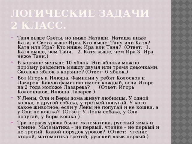 Логические задачи 2 класс. Таня выше Светы, но ниже Наташи. Наташа ниже Кати, а Света выше Иры. Кто выше: Таня или Катя? Катя или Ира? Кто ниже: Ира или Таня? (Ответ: 1. Катя выше, чем Таня. 2. Катя выше, чем Ира.3. Ира ниже Тани.) В корзине меньше 10 яблок. Эти яблоки можно поровну разделить между двумя или тремя девочками. Сколько яблок в корзине? (Ответ: 6 яблок.) Вот Игорь и Илюша. Фамилии у ребят Колосков и Лазарев. Какую фамилию имеет каждый, если Игорь на 2 года моложе Лазарева? (Ответ: Игорь Колесников, Илюша Лазарев.) У Лены, Оли и Веры дома живут любимцы. У одной кошка, у другой собака, у третьей попугай. У кого какое животное, если у Лены не попугай и не кошка, а у Оли не кошка? (Ответ: У Лены собака, у Оли попугай, у Веры кошка.) Три первых урока были: математика, русский язык и чтение. Математика – не первый, чтение – не первый и не третий. Какой порядок уроков? (Ответ: чтение второй, математика третий, русский язык первый.) 