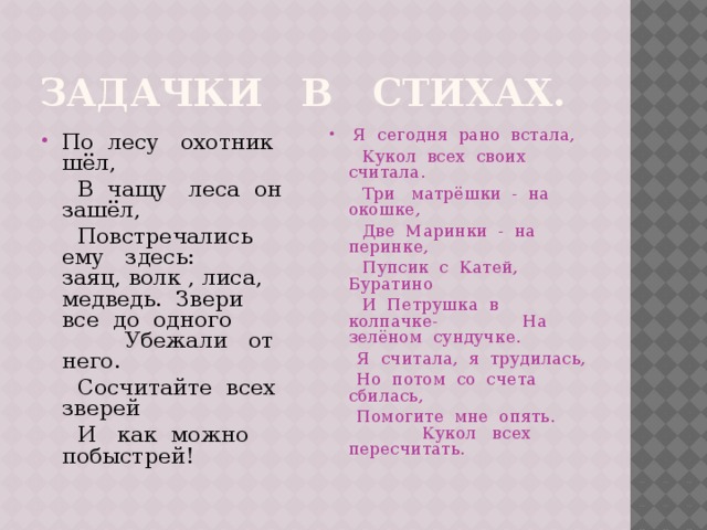 Задачки в стихах. По лесу охотник шёл,  Я сегодня рано встала,  В чащу леса он зашёл,  Кукол всех своих считала.  Повстречались ему здесь: заяц, волк , лиса, медведь. Звери все до одного Убежали от него.  Три матрёшки - на окошке,  Сосчитайте всех зверей  Две Маринки - на перинке,  И как можно побыстрей!  Пупсик с Катей, Буратино  И Петрушка в колпачке- На зелёном сундучке.  Я считала, я трудилась,  Но потом со счета сбилась,  Помогите мне опять. Кукол всех пересчитать. 