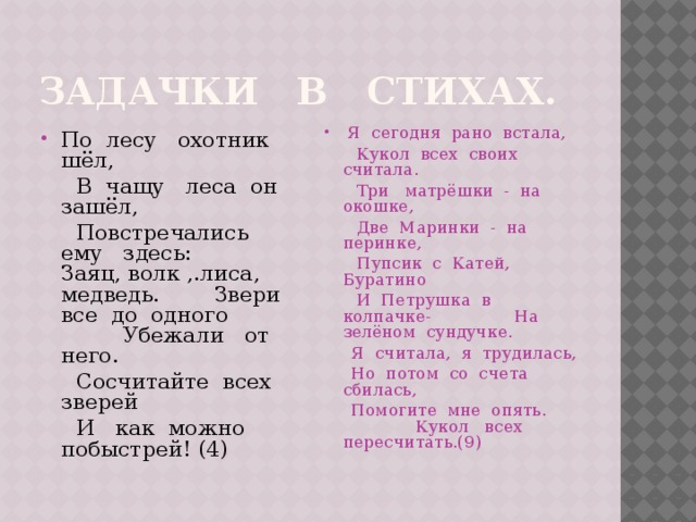 Задачки в стихах. По лесу охотник шёл,  Я сегодня рано встала,  В чащу леса он зашёл,  Кукол всех своих считала.  Повстречались ему здесь: Заяц, волк ,.лиса, медведь. Звери все до одного Убежали от него.  Три матрёшки - на окошке,  Сосчитайте всех зверей  Две Маринки - на перинке,  И как можно побыстрей! (4)  Пупсик с Катей, Буратино  И Петрушка в колпачке- На зелёном сундучке.  Я считала, я трудилась,  Но потом со счета сбилась,  Помогите мне опять. Кукол всех пересчитать.(9) 