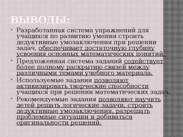 выводы: Разработанная система упражнений для учащихся по развитию умения строить дедуктивные умозаключения при решении задач, обеспечивает достаточную глубину усвоения основных математических понятий. Предложенная система заданий содействует более полному раскрытию связей между различными темами учебного материала. Используемые задания позволяют активизировать творческие способности учащихся при решении математических задач. Рекомендуемые задания позволяют научить детей решать логические задачи, строить дедуктивные умозаключения, разрешать проблемные ситуации и добиваться оригинальности решений. 