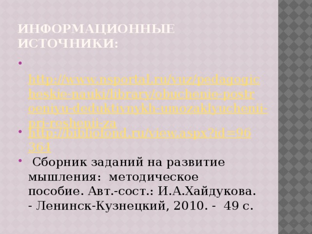 Информационные источники:  http://www.nsportal.ru/vuz/pedagogicheskie-nauki/library/obuchenie-postroeniyu-deduktivnykh-umozaklyuchenii-pri-reshenii-za http://bibliofond.ru/view.aspx?id=96364  Сборник заданий на развитие мышления: методическое пособие. Авт.-сост.: И.А.Хайдукова. - Ленинск-Кузнецкий, 2010. - 49 с. 
