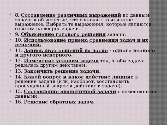   8. Составление различных выражений по данным задачи и объяснение, что означает то или иное выражение. Выбрать те выражения, которые являются ответом на вопрос задачи. 9. Объяснение готового решения задачи. 10. Использование приема сравнения задач и их решений. 11. Запись двух решений на доске - одного верного и другого неверного. 12. Изменение условия задачи так, чтобы задача решалась другим действием. 13. Закончить решение задачи . 14. Какой вопрос и какое действие лишние  в решении задачи (или, наоборот, восстановить пропущенный вопрос и действие в задаче). 15. Составление аналогичной задачи  с измененными данными. 16. Решение обратных задач.  