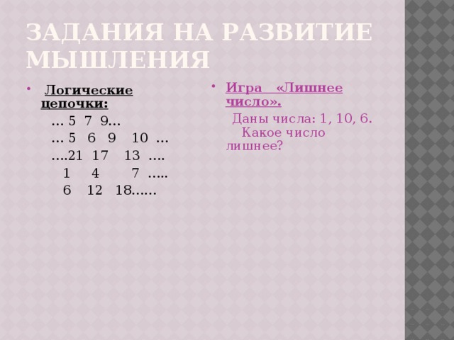 Задания на развитие мышления  Логические цепочки: Игра «Лишнее число». … 5 7 9…  Даны числа: 1, 10, 6. Какое число лишнее? … 5 6 9 10 … … .21 17 13 ….  1 4 7 …..  6 12 18…… 