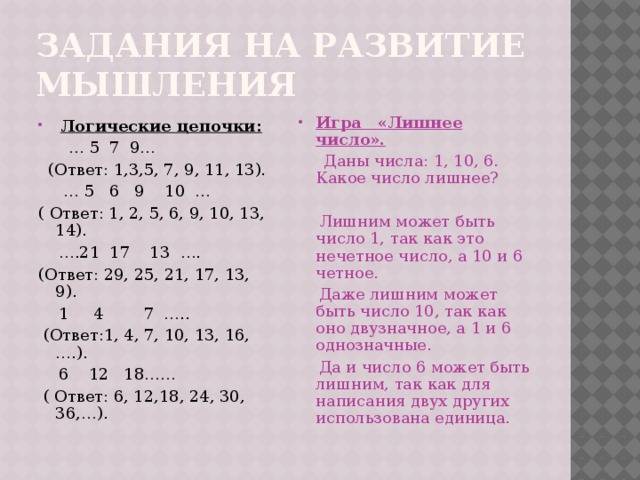 Задания на развитие мышления Игра «Лишнее число».  Логические цепочки: … 5 7 9…  Даны числа: 1, 10, 6. Какое число лишнее?  (Ответ: 1,3,5, 7, 9, 11, 13). … 5 6 9 10 …  Лишним может быть число 1, так как это нечетное число, а 10 и 6 четное. ( Ответ: 1, 2, 5, 6, 9, 10, 13, 14).  Даже лишним может быть число 10, так как оно двузначное, а 1 и 6 однозначные.  Да и число 6 может быть лишним, так как для написания двух других использована единица. … .21 17 13 …. (Ответ: 29, 25, 21, 17, 13, 9).  1 4 7 …..  (Ответ:1, 4, 7, 10, 13, 16,….).  6 12 18……  ( Ответ: 6, 12,18, 24, 30, 36,…). 