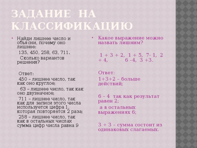 Задание на классификацию Какое выражение можно назвать лишним? Найди лишнее число и объясни, почему оно лишнее:  135, 450, 258, 63, 711.  1 + 3 + 2, 1 + 5, 7- 1, 2 + 4, 6 –4, 3 +3.  Сколько вариантов решения?  Ответ:  Ответ:  450 – лишнее число, так как оно круглое;  1+3+2 – больше действий;  63 – лишнее число, так как оно двузначное;  711 – лишнее число, так как для записи этого числа используется цифра 1, которая повторяется 2 раза;  6 – 4 так как результат равен 2;  258 – лишнее число, так как в остальных числах сумма цифр числа равна 9  а в остальных выражениях 6;  3 + 3 – сумма состоит из одинаковых слагаемых.  