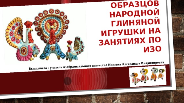 Использование образцов народной глиняной игрушки на занятиях по ИЗО Выполнила : учитель изобразительного искусства Князева Александра Владимировна 