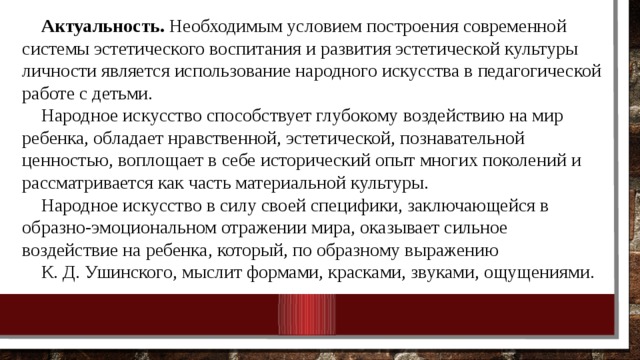 Актуальность. Необходимым условием построения современной системы эстетического воспитания и развития эстетической культуры личности является использование народного искусства в педагогической работе с детьми. Народное искусство способствует глубокому воздействию на мир ребенка, обладает нравственной, эстетической, познавательной ценностью, воплощает в себе исторический опыт многих поколений и рассматривается как часть материальной культуры. Народное искусство в силу своей специфики, заключающейся в образно-эмоциональном отражении мира, оказывает сильное воздействие на ребенка, который, по образному выражению К. Д. Ушинского, мыслит формами, красками, звуками, ощущениями. 