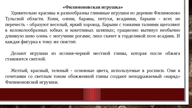 «Филимоновская игрушка» Удивительно красивы и разнообразны глиняные иг­рушки из деревни Филимоново Тульской области. Ко­ни, олени, бараны, петухи, всадники, барыни - всех не перечесть - образуют весе­лый, яркий хоровод. Барыни с тонкими талиями щеголяют в колоколообразных юбках и кокетливых шляпках; граци­озно вытянул необычно длинную шею олень с могу­чими рогами; лихо скачет в горделивой позе всадник. И каждая фигурка к тому же свистит. Делают игрушки из иссиня-черной местной глины, которая после об­жига становится светлой. Желтый, красный, зе­леный - основные цвета, используемые в росписи. Они в сочетании со свет­лым тоном обожженной глины создают неподра­жаемый «наряд» Филимоновской игрушки. 