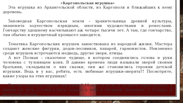 «Каргопольская игрушка» Эта игрушка из Архангельской области, из Каргополя и бли­жайших к нему деревень. Заповедная Каргопольская земля - хранительница древней культуры, знаменита зодчеством изрядным, многими художества­ми и ремеслами. Гончарству здешнему насчитывают аж четыре ты­сячи лет. А там, где гончарство, там обычно и игрушечный промы­сел заводится. Тематика Каргопольских игрушек заимствована из народной жизни. Мастера создают женские фигурки, дедов-лесовиков, паха­рей, гармонистов. Неизменно среди игрушек встречаются медведь, другие звери, птицы. А вот Полкан - сказочное чуди­ще, в котором соединились голова и руки человека с туловищем коня. В давние времена люди называ­ли зверей своими братьями, скла­дывали о них сказки, они же стано­вились героями детской игрушки. Ведь и у вас, ребята, есть любимые игрушки-зверята?! Посмотрите, какие узоры на этих игрушках! Где мастера подглядели эти узоры? Может, в поле, у полного зерен колоса, у цветка на лугу, у елки в лесу, может, в небе у летя­щей снежинки, у Солнца, у вечер­ней звезды... 