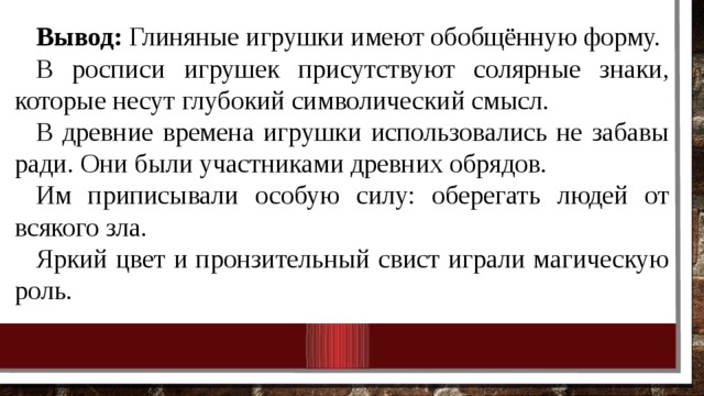 Вывод: Глиняные игрушки имеют обобщённую форму. В росписи игрушек присутствуют солярные знаки, которые несут глубокий символический смысл. В древние времена игрушки использовались не забавы ради. Они были участниками древних обрядов. Им приписывали особую силу: оберегать людей от всякого зла. Яркий цвет и пронзительный свист играли магическую роль. 