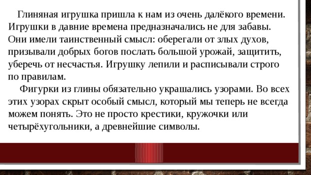 Глиняная игрушка пришла к нам из очень далёкого времени. Игрушки в давние времена предназначались не для забавы. Они имели таинственный смысл: оберегали от злых духов, призывали добрых богов послать большой урожай, защитить, уберечь от несчастья. Игрушку лепили и расписывали строго по правилам.   Фигурки из глины обязательно украшались узорами. Во всех этих узорах скрыт особый смысл, который мы теперь не всегда можем понять. Это не просто крестики, кружочки или четырёхугольники, а древнейшие символы. 