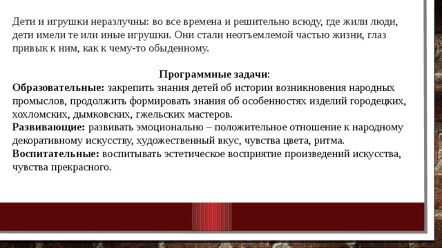 Дети и игрушки неразлучны: во все времена и решительно всюду, где жили люди, дети имели те или иные игрушки. Они стали неотъемлемой частью жизни, глаз привык к ним, как к чему-то обыденному.  Программные задачи : Образовательные: закрепить знания детей об истории возникновения народных промыслов, продолжить формировать знания об особенностях изделий городецких, хохломских, дымковских, гжельских мастеров. Развивающие: развивать эмоционально – положительное отношение к народному декоративному искусству, художественный вкус, чувства цвета, ритма.  Воспитательные: воспитывать эстетическое восприятие произведений искусства, чувства прекрасного. 