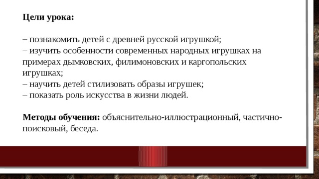 Цели урока: – познакомить детей с древней русской игрушкой; – изучить особенности современных народных игрушках на примерах дымковских, филимоновских и каргопольских игрушках; – научить детей стилизовать образы игрушек; – показать роль искусства в жизни людей. Методы обучения: объяснительно-иллюстрационный, частично-поисковый, беседа. 