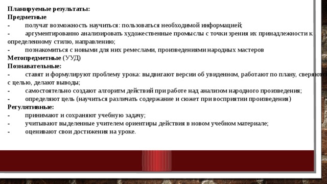 Планируемые результаты: Предметные - получат возможность научиться: пользоваться необходимой информацией; - аргументированно анализировать художественные промыслы с точки зрения их принадлежности к определенному стилю, направлению; - познакомиться с новыми для них ремеслами, произведениями народных мастеров Метопредметные (УУД) Познавательные: - ставят и формулируют проблему урока: выдвигают версии об увиденном, работают по плану, сверяются с целью, делают выводы; - самостоятельно создают алгоритм действий при работе над анализом народного произведения; - определяют цель (научиться различать содержание и сюжет при восприятии произведения) Регулятивные: - принимают и сохраняют учебную задачу; - учитывают выделенные учителем ориентиры действия в новом учебном материале; - оценивают свои достижения на уроке. 