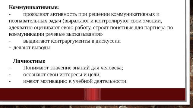 Коммуникативные: - проявляют активность при решении коммуникативных и познавательных задач (выражают и контролируют свои эмоции, адекватно оценивают свою работу, строят понятные для партнера по коммуникации речевые высказывания» - выдвигают контраргументы в дискуссии делают выводы  Личностные - Понимают значение знаний для человека; - осознают свои интересы и цели; - имеют мотивацию к учебной деятельности. 