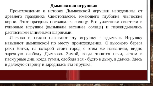 Дымковская игрушка» Происхождение и история Дымковской игрушки неотделимы от древнего праздника Свистопляски, имеющего глубокие языче­ские корни. Этот праздник посвящался солнцу. Его участники сви­стели в глиняные игрушки (вызывали весеннее солнце) и переки­дывались расписными глиняными шариками. Ласково и нежно называют эту игрушку - «дымка». Игрушку называют дымковской по месту происхождения. С высокого берега реки Вятки, на которой стоит город с этим же названием, видно заречную слободу Дымково. Зимой, когда топятся печи, летом в пасмурные дни, когда туман, слобода вся - будто в дыму, в дымке. Здесь в далекую старину и зародилась эта игрушка. 