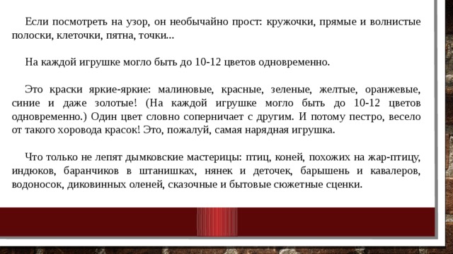 Если посмотреть на узор, он необычайно прост: кружочки, прямые и волнистые полоски, клеточки, пятна, точки... На каждой игрушке могло быть до 10-12 цветов одновременно. Это краски яркие-яркие: малиновые, красные, зеленые, жел­тые, оранжевые, синие и даже золотые! (На каждой игрушке могло быть до 10-12 цветов одновременно.) Один цвет словно соперни­чает с другим. И потому пестро, весело от такого хоровода красок! Это, пожалуй, самая нарядная игрушка. Что только не лепят дымковские мастерицы: птиц, коней, по­хожих на жар-птицу, индюков, баранчиков в штанишках, нянек и деточек, барышень и кавалеров, водоносок, диковинных оленей, сказочные и бытовые сюжетные сценки. 