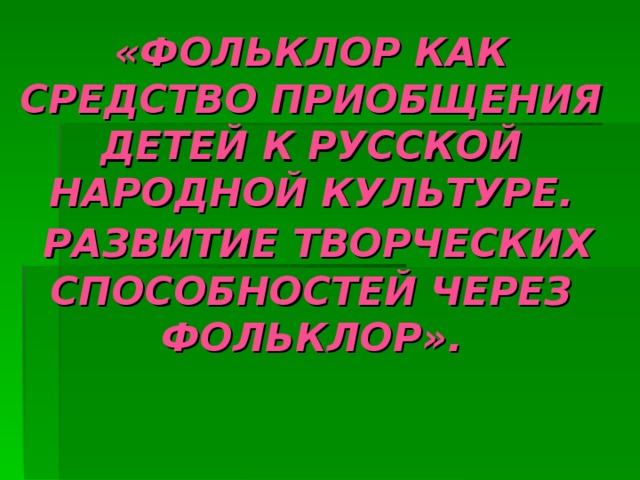« ФОЛЬКЛОР КАК СРЕДСТВО ПРИОБЩЕНИЯ ДЕТЕЙ К РУССКОЙ НАРОДНОЙ КУЛЬТУРЕ.  РАЗВИТИЕ ТВОРЧЕСКИХ  СПОСОБНОСТЕЙ ЧЕРЕЗ ФОЛЬКЛОР». 