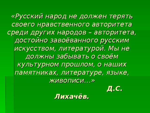 «Русский народ не должен терять своего нравственного авторитета среди других народов – авторитета, достойно завоёванного русским искусством, литературой. Мы не должны забывать о своём культурном прошлом, о наших памятниках, литературе, языке, живописи…»  Д.С. Лихачёв. 