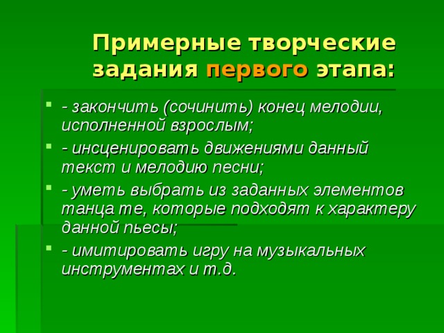 Примерные творческие задания первого этапа: - закончить (сочинить) конец мелодии, исполненной взрослым; - инсценировать движениями данный текст и мелодию песни; - уметь выбрать из заданных элементов танца те, которые подходят к характеру данной пьесы; - имитировать игру на музыкальных инструментах и т.д. 