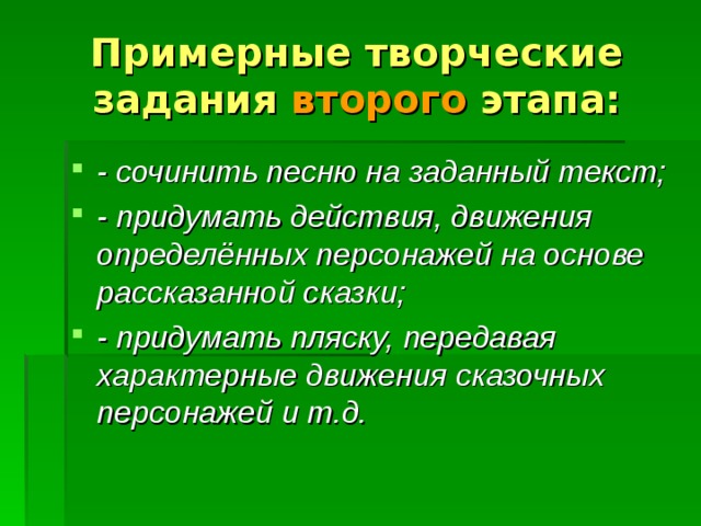 Примерные творческие задания второго этапа: - сочинить песню на заданный текст; - придумать действия, движения определённых персонажей на основе рассказанной сказки; - придумать пляску, передавая характерные движения сказочных персонажей и т.д. 