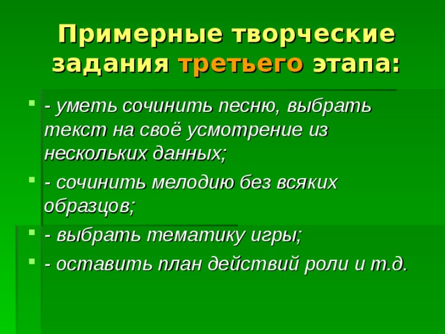 Примерные творческие задания третьего этапа: - уметь сочинить песню, выбрать текст на своё усмотрение из нескольких данных; - сочинить мелодию без всяких образцов; - выбрать тематику игры; - оставить план действий роли и т.д. 