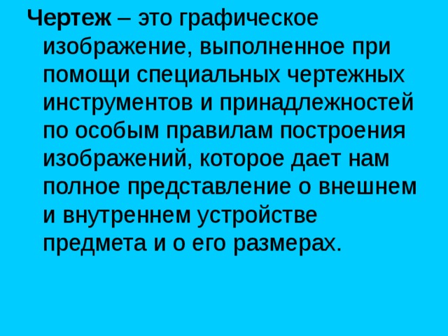 Чертеж – это графическое изображение, выполненное при помощи специальных чертежных инструментов и принадлежностей по особым правилам построения изображений, которое дает нам полное представление о внешнем и внутреннем устройстве предмета и о его размерах. 