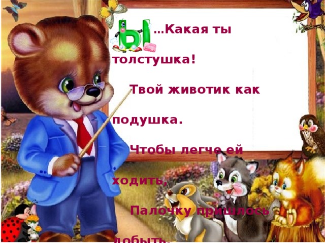 … Какая ты толстушка!   Твой животик как подушка.   Чтобы легче ей ходить,   Палочку пришлось добыть.   