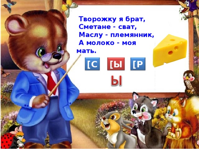  Творожку я брат,  Сметане - сват,  Маслу - племянник,  А молоко - моя мать. [ Ы ] [ С ] [ Р ] 