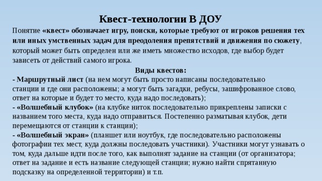 Квест-технологии В ДОУ Понятие «квест» обозначает игру, поиски,  которые требуют от игроков решения тех или иных умственных задач для преодоления препятствий и движения по сюжету , который может быть определен или же иметь множество исходов, где выбор будет зависеть от действий самого игрока. Виды квестов: - Маршрутный лист (на нем могут быть просто написаны последовательно станции и где они расположены; а могут быть загадки, ребусы, зашифрованное слово, ответ на которые и будет то место, куда надо последовать); - «Волшебный клубок» (на клубке ниток последовательно прикреплены записки с названием того места, куда надо отправиться. Постепенно разматывая клубок, дети перемещаются от станции к станции); - «Волшебный экран» (планшет или ноутбук, где последовательно расположены фотографии тех мест, куда должны последовать участники). Участники могут узнавать о том, куда дальше идти после того, как выполнят задание на станции (от организатора; ответ на задание и есть название следующей станции; нужно найти спрятанную подсказку на определенной территории) и т.п. 