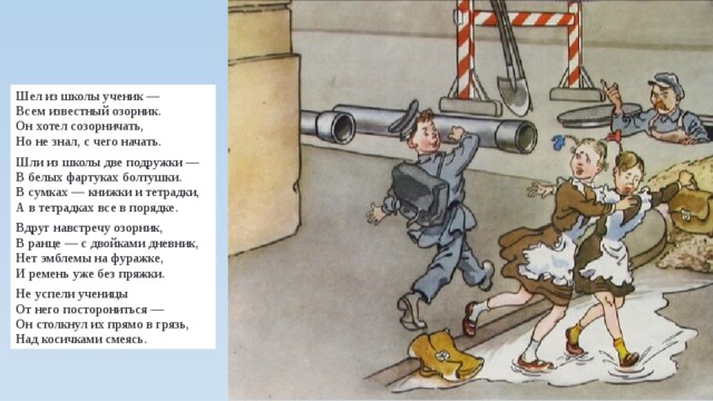 Шел из школы ученик —  Всем известный озорник.  Он хотел созорничать,  Но не знал, с чего начать. Шли из школы две подружки —  В белых фартуках болтушки.  В сумках — книжки и тетрадки,  А в тетрадках все в порядке. Вдруг навстречу озорник,  В ранце — с двойками дневник,  Нет эмблемы на фуражке,  И ремень уже без пряжки. Не успели ученицы  От него посторониться —  Он столкнул их прямо в грязь,  Над косичками смеясь. 