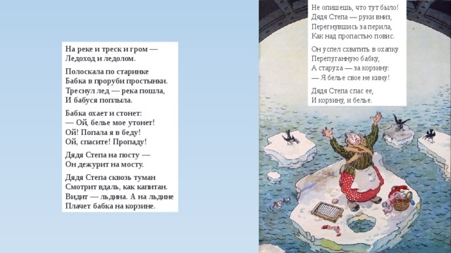 Не опишешь, что тут было!  Дядя Степа — руки вниз,  Перегнувшись за перила,  Как над пропастью повис. Он успел схватить в охапку  Перепуганную бабку,  А старуха — за корзину:  — Я белье свое не кину! Дядя Степа спас ее,  И корзину, и белье. На реке и треск и гром —  Ледоход и ледолом. Полоскала по старинке  Бабка в проруби простынки.  Треснул лед — река пошла,  И бабуся поплыла. Бабка охает и стонет:  — Ой, белье мое утонет!  Ой! Попала я в беду!  Ой, спасите! Пропаду! Дядя Степа на посту —  Он дежурит на мосту. Дядя Степа сквозь туман  Смотрит вдаль, как капитан.  Видит — льдина. А на льдине  Плачет бабка на корзине. 