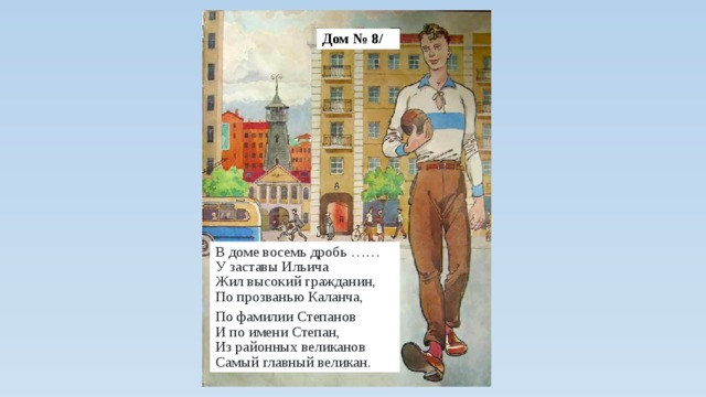 Дом № 8/ В доме восемь дробь ……  У заставы Ильича  Жил высокий гражданин,  По прозванью Каланча, По фамилии Степанов  И по имени Степан,  Из районных великанов  Самый главный великан.  