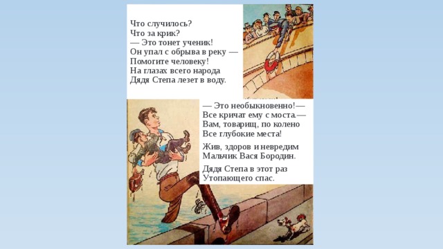 Что случилось?  Что за крик?  — Это тонет ученик!  Он упал с обрыва в реку —  Помогите человеку!  На глазах всего народа  Дядя Степа лезет в воду. — Это необыкновенно!—  Все кричат ему с моста.—  Вам, товарищ, по колено  Все глубокие места! Жив, здоров и невредим  Мальчик Вася Бородин. Дядя Степа в этот раз  Утопающего спас. 