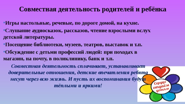 Совместная деятельность родителей и ребёнка  Игры настольные, речевые, по дороге домой, на кухне. Слушание аудиосказок, рассказов, чтение взрослыми вслух детской литературы. Посещение библиотеки, музеев, театров, выставок и т.п. Обсуждение с детьми профессий людей: при походах в магазин, на почту, в поликлинику, банк и т.п. Совместная деятельность сплачивает, устанавливает доверительные отношения, детские впечатления ребята несут через всю жизнь. И пусть их воспоминания будут тёплыми и яркими!    