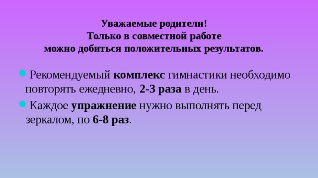 Уважаемые родители!  Только в совместной работе можно добиться положительных результатов. Рекомендуемый комплекс гимнастики необходимо повторять ежедневно, 2-3 раза в день. Каждое упражнение нужно выполнять перед зеркалом, по 6-8 раз . 
